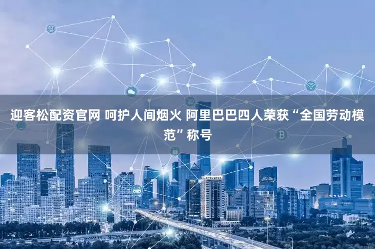 迎客松配资官网 呵护人间烟火 阿里巴巴四人荣获“全国劳动模范”称号