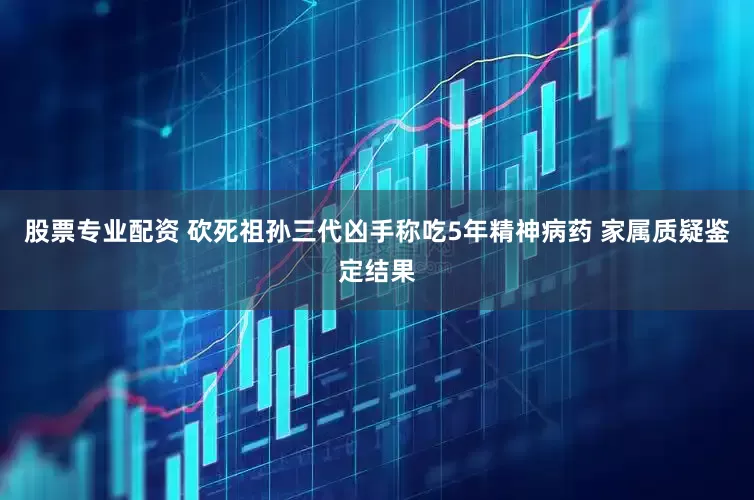 股票专业配资 砍死祖孙三代凶手称吃5年精神病药 家属质疑鉴定结果