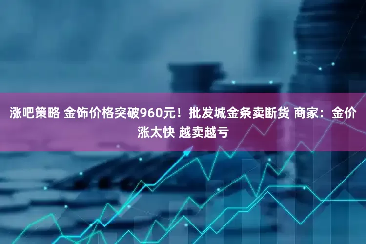 涨吧策略 金饰价格突破960元！批发城金条卖断货 商家：金价涨太快 越卖越亏