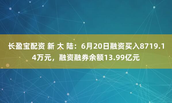 长盈宝配资 新 大 陆：6月20日融资买入8719.14万元，融资融券余额13.99亿元