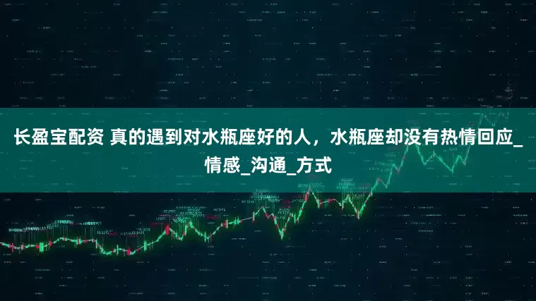 长盈宝配资 真的遇到对水瓶座好的人，水瓶座却没有热情回应_情感_沟通_方式