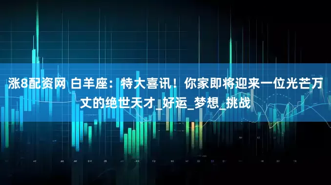 涨8配资网 白羊座：特大喜讯！你家即将迎来一位光芒万丈的绝世天才_好运_梦想_挑战