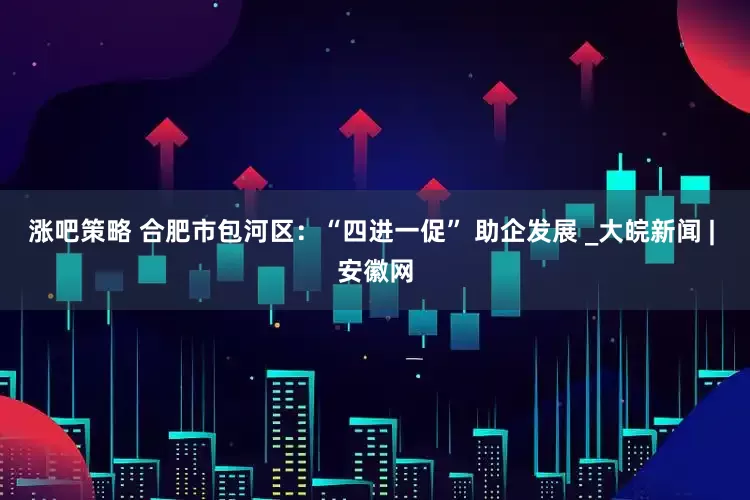 涨吧策略 合肥市包河区：“四进一促” 助企发展 _大皖新闻 | 安徽网