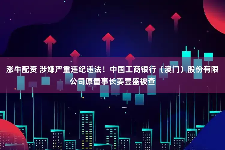 涨牛配资 涉嫌严重违纪违法！中国工商银行（澳门）股份有限公司原董事长姜壹盛被查
