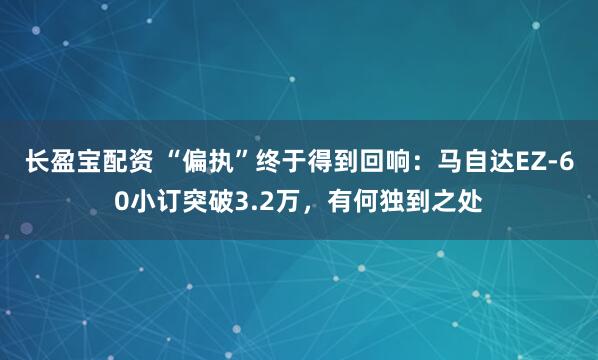 长盈宝配资 “偏执”终于得到回响：马自达EZ-60小订突破3.2万，有何独到之处