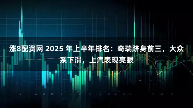 涨8配资网 2025 年上半年排名：奇瑞跻身前三，大众系下滑，上汽表现亮眼