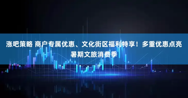 涨吧策略 商户专属优惠、文化街区福利特享！多重优惠点亮暑期文旅消费季