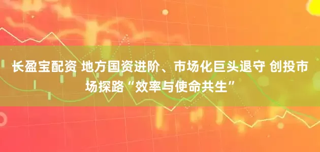 长盈宝配资 地方国资进阶、市场化巨头退守 创投市场探路“效率与使命共生”