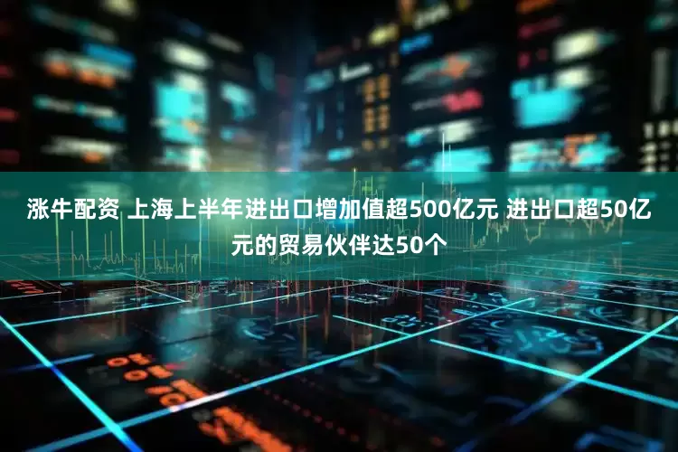 涨牛配资 上海上半年进出口增加值超500亿元 进出口超50亿元的贸易伙伴达50个