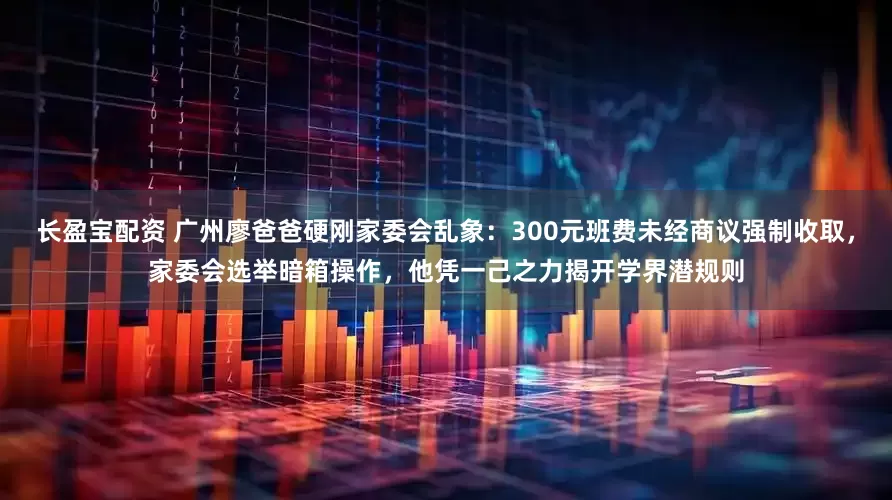 长盈宝配资 广州廖爸爸硬刚家委会乱象：300元班费未经商议强制收取，家委会选举暗箱操作，他凭一己之力揭开学界潜规则