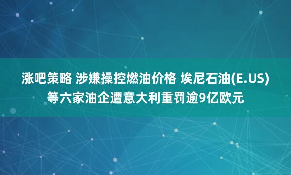 涨吧策略 涉嫌操控燃油价格 埃尼石油(E.US)等六家油企遭意大利重罚逾9亿欧元